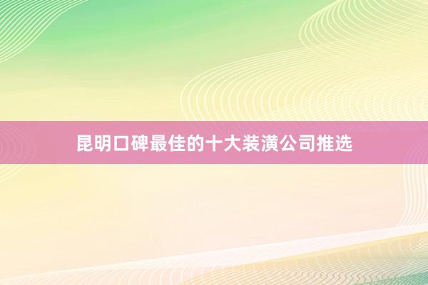昆明口碑最佳的十大装潢公司推选