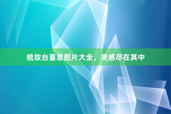 梳妆台蓄意图片大全，灵感尽在其中