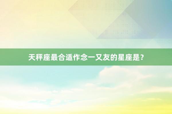 天秤座最合适作念一又友的星座是？