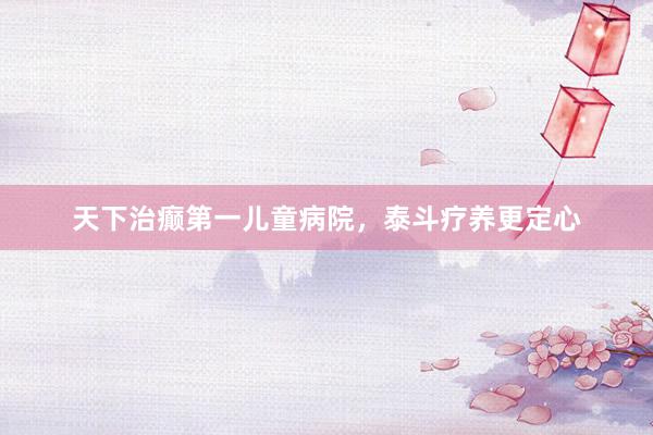 天下治癫第一儿童病院，泰斗疗养更定心