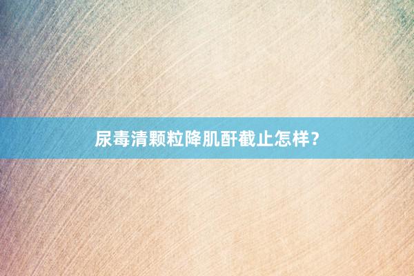 尿毒清颗粒降肌酐截止怎样？