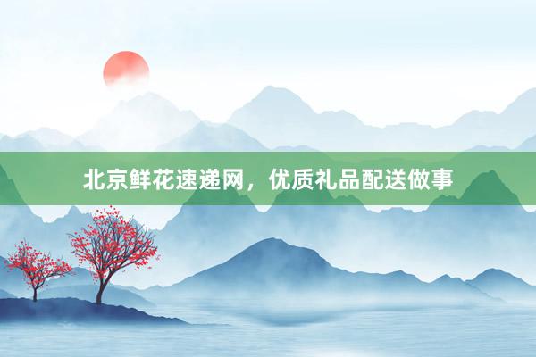北京鲜花速递网，优质礼品配送做事
