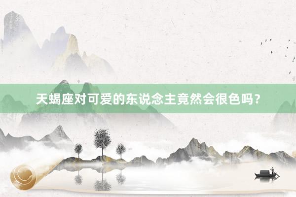 天蝎座对可爱的东说念主竟然会很色吗？