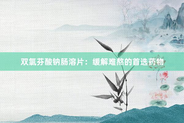双氯芬酸钠肠溶片：缓解难熬的首选药物