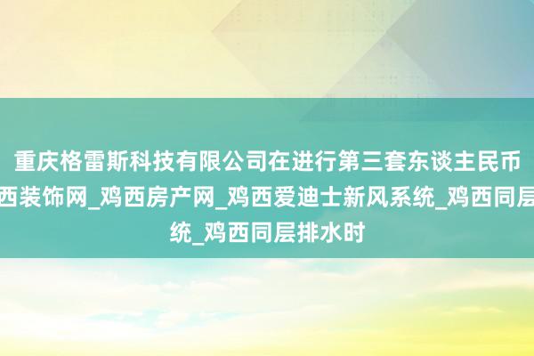 重庆格雷斯科技有限公司在进行第三套东谈主民币回收鸡西装饰网_鸡西房产网_鸡西爱迪士新风系统_鸡西同层排水时