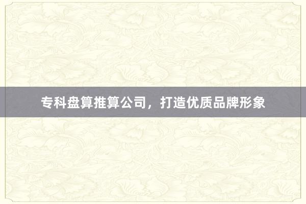 专科盘算推算公司,打造优质品牌形象